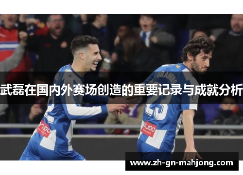 武磊在国内外赛场创造的重要记录与成就分析