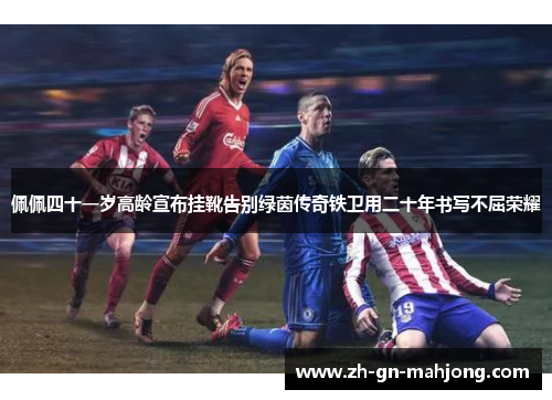 佩佩四十一岁高龄宣布挂靴告别绿茵传奇铁卫用二十年书写不屈荣耀