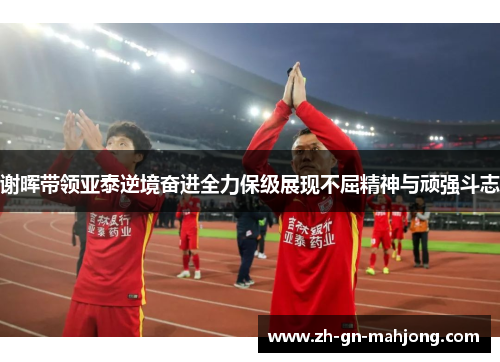 谢晖带领亚泰逆境奋进全力保级展现不屈精神与顽强斗志